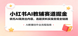 小红书AI教辅赛道掘金：依托AI高效出内容，选题资料实操变现全链路-零一资源网
